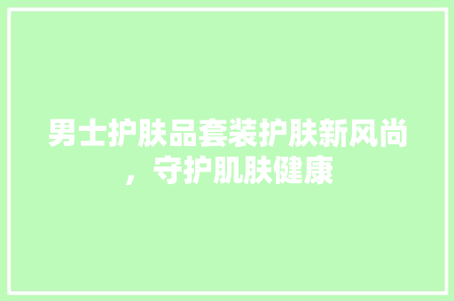 男士护肤品套装护肤新风尚，守护肌肤健康