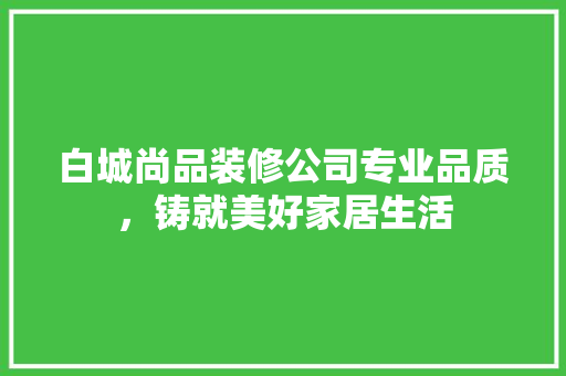 白城尚品装修公司专业品质，铸就美好家居生活