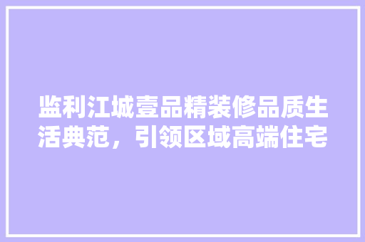 监利江城壹品精装修品质生活典范，引领区域高端住宅潮流