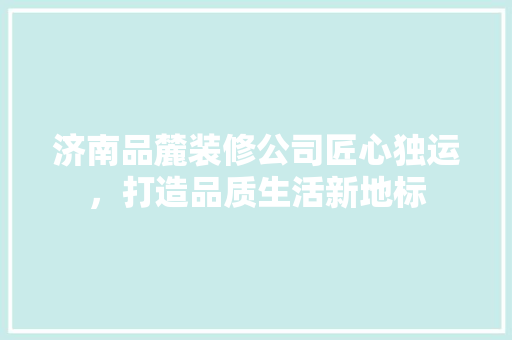 济南品麓装修公司匠心独运，打造品质生活新地标