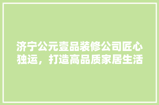 济宁公元壹品装修公司匠心独运，打造高品质家居生活