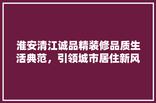 淮安清江诚品精装修品质生活典范，引领城市居住新风尚