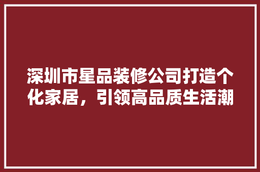 深圳市星品装修公司打造个化家居，引领高品质生活潮流