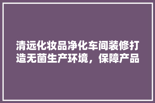 清远化妆品净化车间装修打造无菌生产环境，保障产品质量与安全