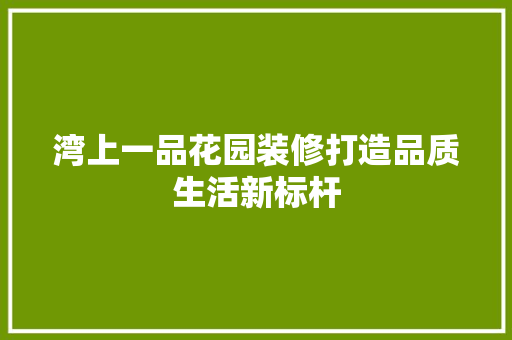 湾上一品花园装修打造品质生活新标杆
