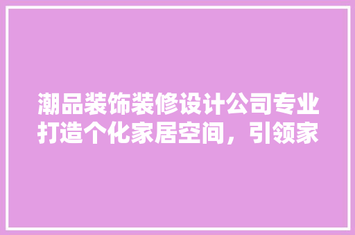 潮品装饰装修设计公司专业打造个化家居空间，引领家居时尚潮流