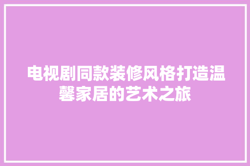 电视剧同款装修风格打造温馨家居的艺术之旅