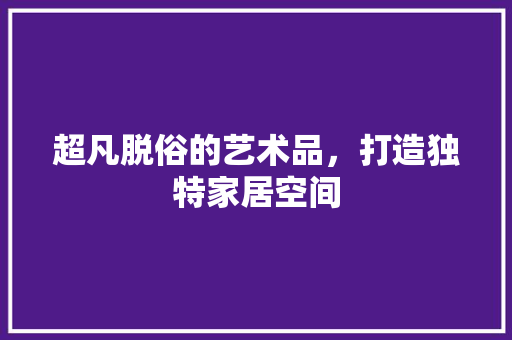 超凡脱俗的艺术品，打造独特家居空间