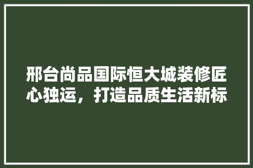 邢台尚品国际恒大城装修匠心独运，打造品质生活新标杆
