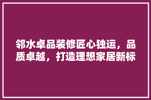 邻水卓品装修匠心独运，品质卓越，打造理想家居新标杆