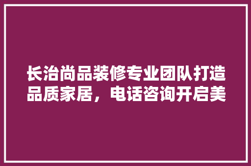 长治尚品装修专业团队打造品质家居，电话咨询开启美好家生活