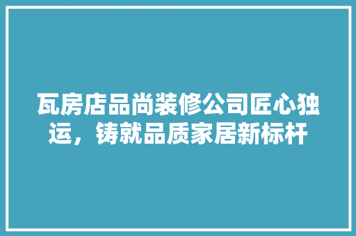 瓦房店品尚装修公司匠心独运，铸就品质家居新标杆