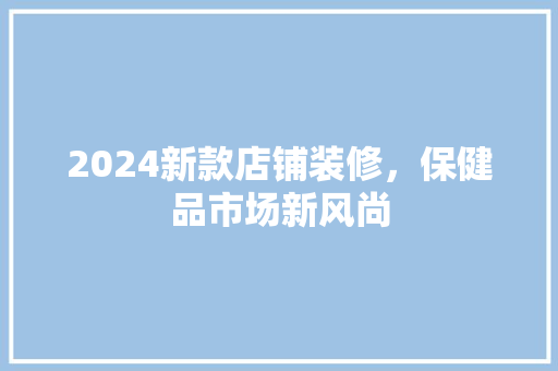 2024新款店铺装修，保健品市场新风尚