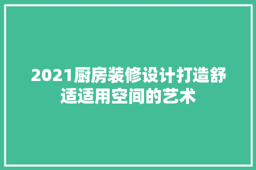 2021厨房装修设计打造舒适适用空间的艺术