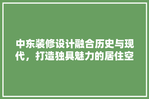 中东装修设计融合历史与现代，打造独具魅力的居住空间