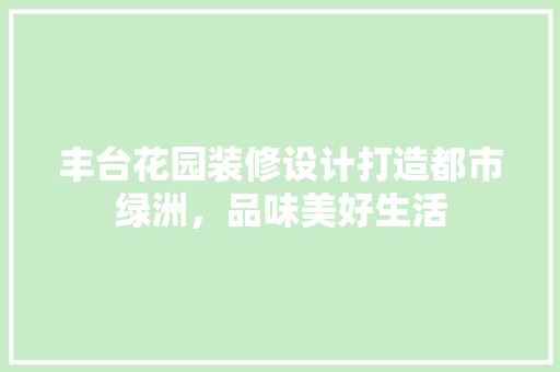 丰台花园装修设计打造都市绿洲，品味美好生活