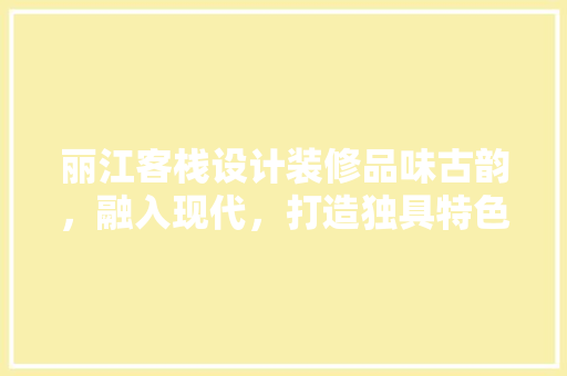 丽江客栈设计装修品味古韵，融入现代，打造独具特色的民宿体验