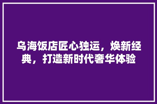 乌海饭店匠心独运，焕新经典，打造新时代奢华体验