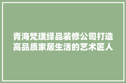 青海梵璞绎品装修公司打造高品质家居生活的艺术匠人