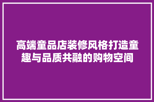 高端童品店装修风格打造童趣与品质共融的购物空间