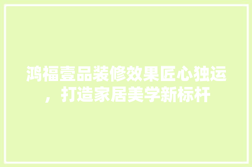 鸿福壹品装修效果匠心独运，打造家居美学新标杆