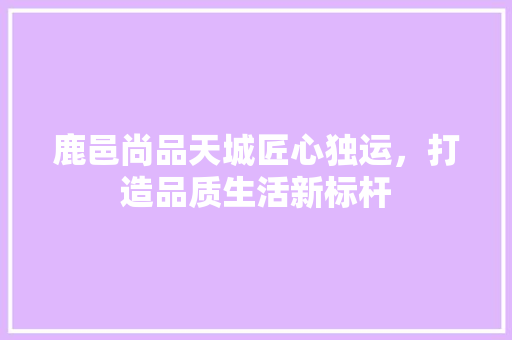 鹿邑尚品天城匠心独运，打造品质生活新标杆