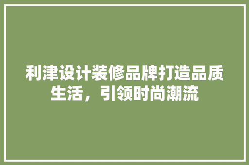 利津设计装修品牌打造品质生活，引领时尚潮流