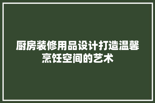 厨房装修用品设计打造温馨烹饪空间的艺术