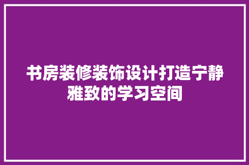书房装修装饰设计打造宁静雅致的学习空间