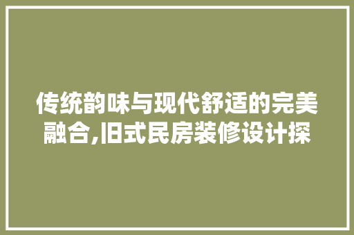 传统韵味与现代舒适的完美融合,旧式民房装修设计探析