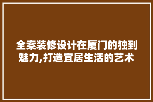 全案装修设计在厦门的独到魅力,打造宜居生活的艺术之旅
