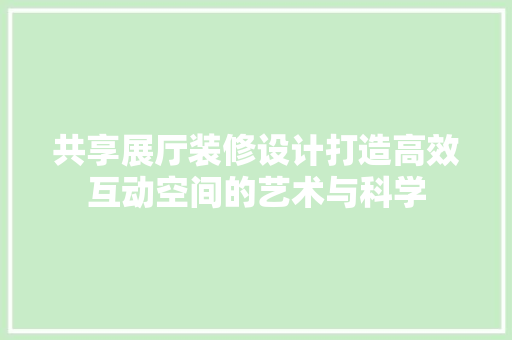 共享展厅装修设计打造高效互动空间的艺术与科学
