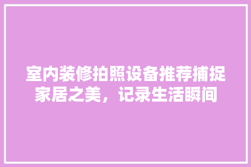 室内装修拍照设备推荐捕捉家居之美，记录生活瞬间