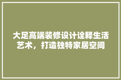 大足高端装修设计诠释生活艺术，打造独特家居空间