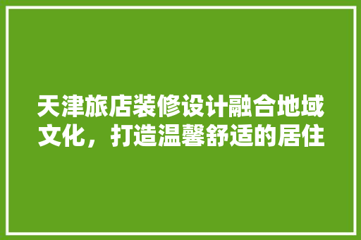 天津旅店装修设计融合地域文化，打造温馨舒适的居住体验