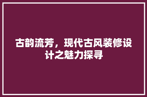 古韵流芳，现代古风装修设计之魅力探寻