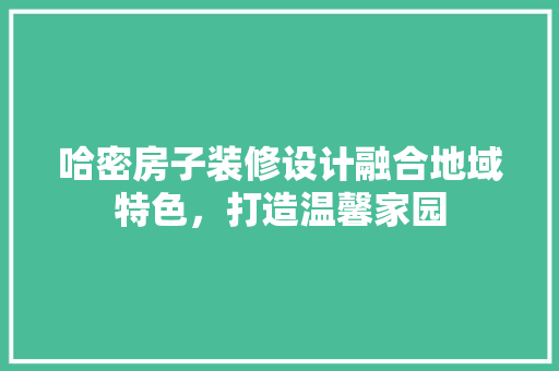 哈密房子装修设计融合地域特色，打造温馨家园