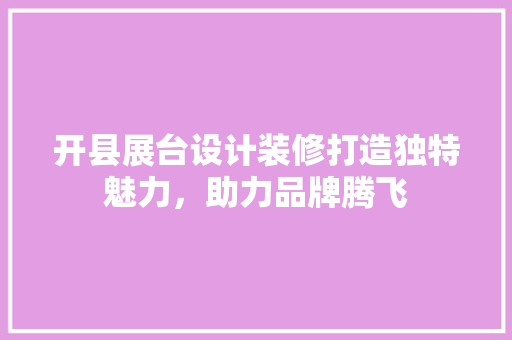开县展台设计装修打造独特魅力，助力品牌腾飞