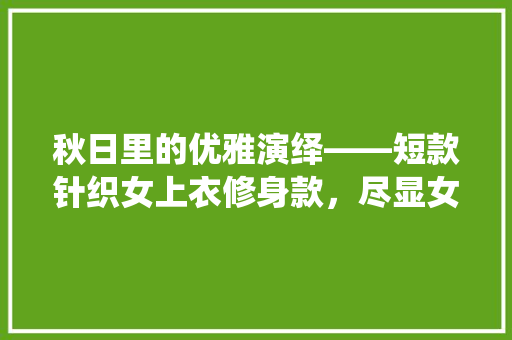 秋日里的优雅演绎——短款针织女上衣修身款，尽显女魅力