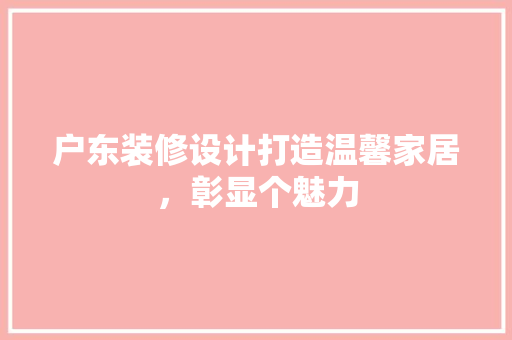 户东装修设计打造温馨家居，彰显个魅力