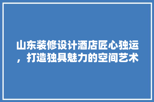 山东装修设计酒店匠心独运，打造独具魅力的空间艺术