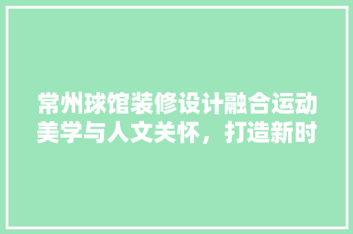 常州球馆装修设计融合运动美学与人文关怀，打造新时代体育空间
