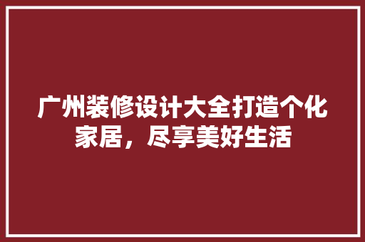 广州装修设计大全打造个化家居，尽享美好生活