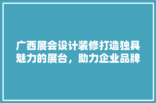 广西展会设计装修打造独具魅力的展台，助力企业品牌腾飞