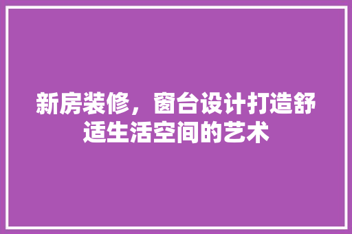 新房装修，窗台设计打造舒适生活空间的艺术