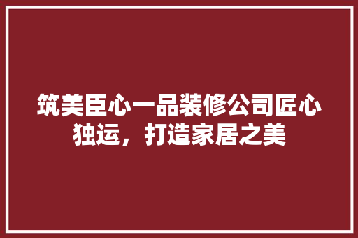 筑美臣心一品装修公司匠心独运，打造家居之美