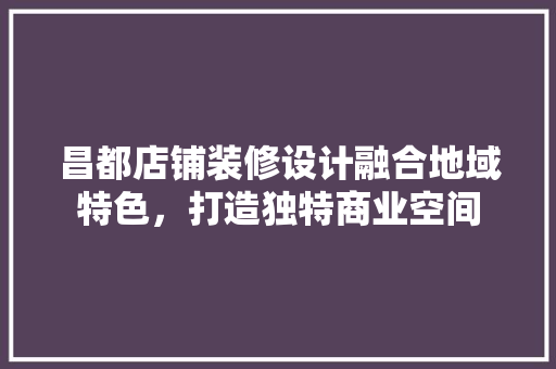 昌都店铺装修设计融合地域特色，打造独特商业空间