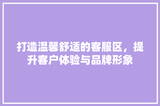 打造温馨舒适的客服区，提升客户体验与品牌形象