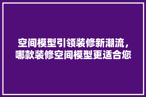 空间模型引领装修新潮流，哪款装修空间模型更适合您的家