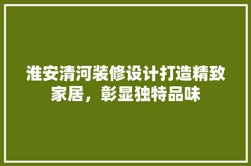淮安清河装修设计打造精致家居，彰显独特品味
